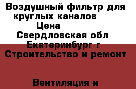 Воздушный фильтр для круглых каналов 315 › Цена ­ 7 000 - Свердловская обл., Екатеринбург г. Строительство и ремонт » Вентиляция и кондиционирование   . Свердловская обл.